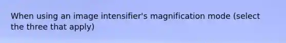When using an image intensifier's magnification mode (select the three that apply)