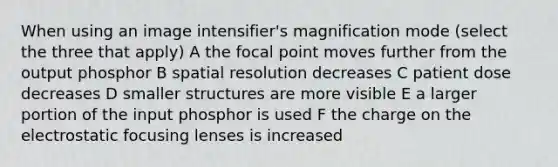 When using an image intensifier's magnification mode (select the three that apply) A the focal point moves further from the output phosphor B spatial resolution decreases C patient dose decreases D smaller structures are more visible E a larger portion of the input phosphor is used F the charge on the electrostatic focusing lenses is increased