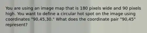 You are using an image map that is 180 pixels wide and 90 pixels high. You want to define a circular hot spot on the image using coordinates "90,45,30." What does the coordinate pair "90,45" represent?