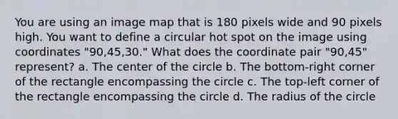 You are using an image map that is 180 pixels wide and 90 pixels high. You want to define a circular hot spot on the image using coordinates "90,45,30." What does the coordinate pair "90,45" represent? a. The center of the circle b. The bottom-right corner of the rectangle encompassing the circle c. The top-left corner of the rectangle encompassing the circle d. The radius of the circle