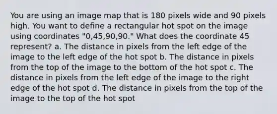 You are using an image map that is 180 pixels wide and 90 pixels high. You want to define a rectangular hot spot on the image using coordinates "0,45,90,90." What does the coordinate 45 represent? a. The distance in pixels from the left edge of the image to the left edge of the hot spot b. The distance in pixels from the top of the image to the bottom of the hot spot c. The distance in pixels from the left edge of the image to the right edge of the hot spot d. The distance in pixels from the top of the image to the top of the hot spot