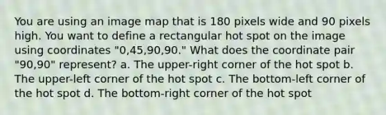 You are using an image map that is 180 pixels wide and 90 pixels high. You want to define a rectangular hot spot on the image using coordinates "0,45,90,90." What does the coordinate pair "90,90" represent? a. The upper-right corner of the hot spot b. The upper-left corner of the hot spot c. The bottom-left corner of the hot spot d. The bottom-right corner of the hot spot