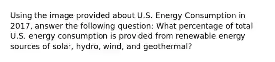 Using the image provided about U.S. Energy Consumption in 2017, answer the following question: What percentage of total U.S. energy consumption is provided from renewable energy sources of solar, hydro, wind, and geothermal?