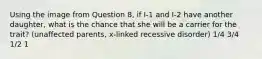 Using the image from Question 8, if I-1 and I-2 have another daughter, what is the chance that she will be a carrier for the trait? (unaffected parents, x-linked recessive disorder) 1/4 3/4 1/2 1