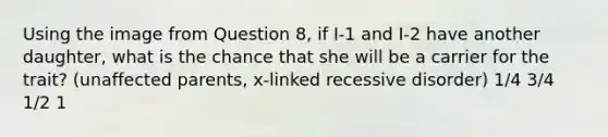 Using the image from Question 8, if I-1 and I-2 have another daughter, what is the chance that she will be a carrier for the trait? (unaffected parents, x-linked recessive disorder) 1/4 3/4 1/2 1