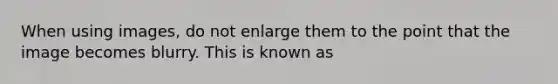 When using images, do not enlarge them to the point that the image becomes blurry. This is known as