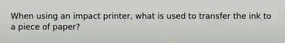 When using an impact printer, what is used to transfer the ink to a piece of paper?