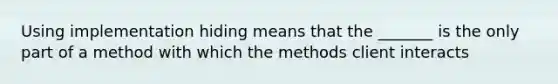 Using implementation hiding means that the _______ is the only part of a method with which the methods client interacts