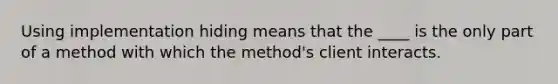 Using implementation hiding means that the ____ is the only part of a method with which the method's client interacts.