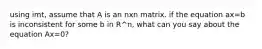 using imt, assume that A is an nxn matrix. if the equation ax=b is inconsistent for some b in R^n, what can you say about the equation Ax=0?