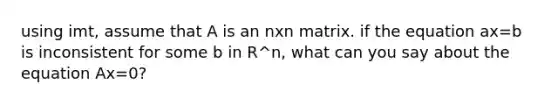 using imt, assume that A is an nxn matrix. if the equation ax=b is inconsistent for some b in R^n, what can you say about the equation Ax=0?