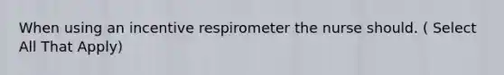 When using an incentive respirometer the nurse should. ( Select All That Apply)