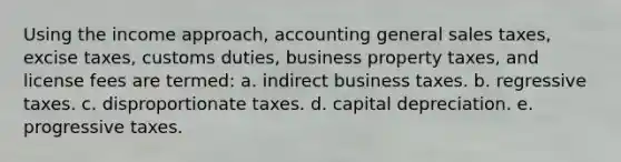 Using the income approach, accounting general sales taxes, excise taxes, customs duties, business property taxes, and license fees are termed: a. indirect business taxes. b. regressive taxes. c. disproportionate taxes. d. capital depreciation. e. progressive taxes.