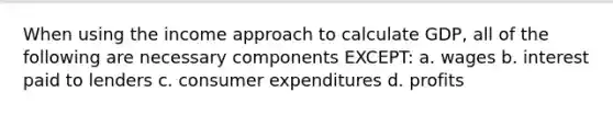 When using the income approach to calculate GDP, all of the following are necessary components EXCEPT: a. wages b. interest paid to lenders c. consumer expenditures d. profits