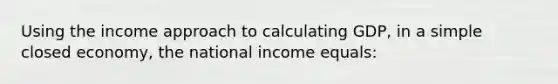 Using the income approach to calculating GDP, in a simple closed economy, the national income equals: