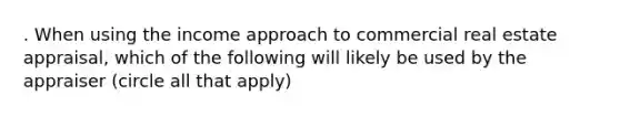 . When using the income approach to commercial real estate appraisal, which of the following will likely be used by the appraiser (circle all that apply)