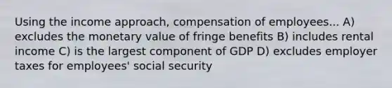 Using the income approach, compensation of employees... A) excludes the monetary value of fringe benefits B) includes rental income C) is the largest component of GDP D) excludes employer taxes for employees' social security