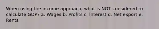 When using the income approach, what is NOT considered to calculate GDP? a. Wages b. Profits c. Interest d. Net export e. Rents