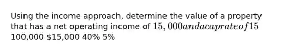 Using the income approach, determine the value of a property that has a net operating income of 15,000 and a cap rate of 15%.100,000 15,000 40% 5%