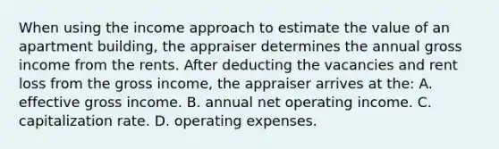 When using the income approach to estimate the value of an apartment building, the appraiser determines the annual gross income from the rents. After deducting the vacancies and rent loss from the gross income, the appraiser arrives at the: A. effective gross income. B. annual net operating income. C. capitalization rate. D. operating expenses.