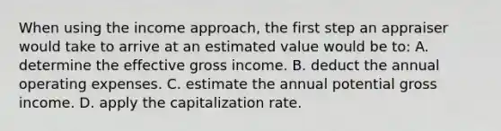 When using the income approach, the first step an appraiser would take to arrive at an estimated value would be to: A. determine the effective gross income. B. deduct the annual operating expenses. C. estimate the annual potential gross income. D. apply the capitalization rate.