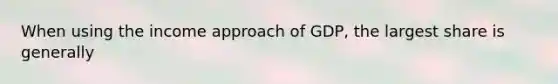 When using the income approach of GDP, the largest share is generally