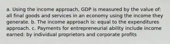 a. Using the income approach, GDP is measured by the value of: all final goods and services in an economy using the income they generate. b. The income approach is: equal to the expenditures approach. c. Payments for entrepreneurial ability include income earned: by individual proprietors and corporate profits