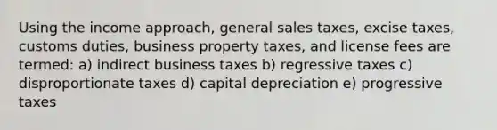 Using the income approach, general sales taxes, excise taxes, customs duties, business property taxes, and license fees are termed: a) indirect business taxes b) regressive taxes c) disproportionate taxes d) capital depreciation e) progressive taxes