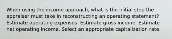 When using the income approach, what is the initial step the appraiser must take in reconstructing an operating statement? Estimate operating expenses. Estimate gross income. Estimate net operating income. Select an appropriate capitalization rate.