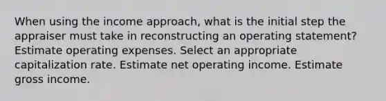 When using the income approach, what is the initial step the appraiser must take in reconstructing an operating statement? Estimate operating expenses. Select an appropriate capitalization rate. Estimate net operating income. Estimate gross income.