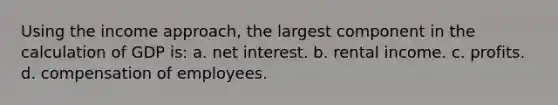 Using the income approach, the largest component in the calculation of GDP is: a. net interest. b. rental income. c. profits. d. compensation of employees.