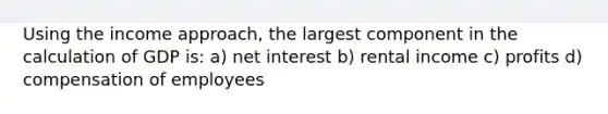 Using the income approach, the largest component in the calculation of GDP is: a) net interest b) rental income c) profits d) compensation of employees