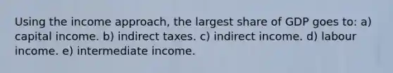 Using the income approach, the largest share of GDP goes to: a) capital income. b) indirect taxes. c) indirect income. d) labour income. e) intermediate income.