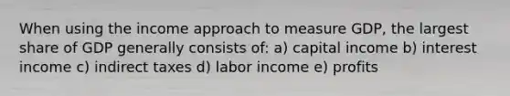 When using the income approach to measure GDP, the largest share of GDP generally consists of: a) capital income b) interest income c) indirect taxes d) labor income e) profits