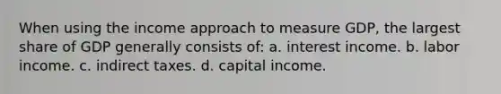 When using the income approach to measure GDP, the largest share of GDP generally consists of: a. interest income. b. labor income. c. indirect taxes. d. capital income.