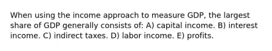 When using the income approach to measure GDP, the largest share of GDP generally consists of: A) capital income. B) interest income. C) indirect taxes. D) labor income. E) profits.