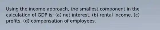 Using the income approach, the smallest component in the calculation of GDP is: (a) net interest. (b) rental income. (c) profits. (d) compensation of employees.