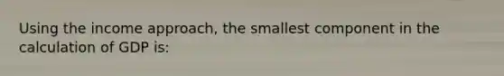 Using the income approach, the smallest component in the calculation of GDP is: