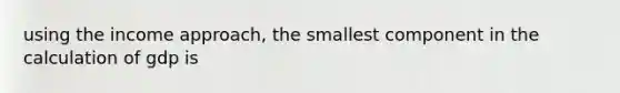 using the income approach, the smallest component in the calculation of gdp is