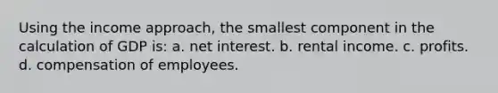 Using the income approach, the smallest component in the calculation of GDP is: a. net interest. b. rental income. c. profits. d. compensation of employees.