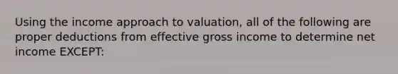 Using the income approach to valuation, all of the following are proper deductions from effective gross income to determine net income EXCEPT: