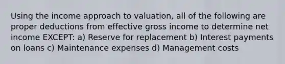 Using the income approach to valuation, all of the following are proper deductions from effective gross income to determine net income EXCEPT: a) Reserve for replacement b) Interest payments on loans c) Maintenance expenses d) Management costs