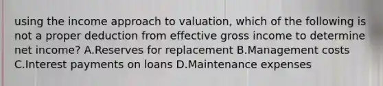 using the income approach to valuation, which of the following is not a proper deduction from effective gross income to determine net income? A.Reserves for replacement B.Management costs C.Interest payments on loans D.Maintenance expenses