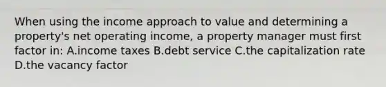 When using the income approach to value and determining a property's net operating income, a property manager must first factor in: A.income taxes B.debt service C.the capitalization rate D.the vacancy factor