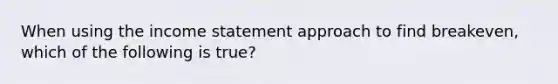 When using the income statement approach to find breakeven, which of the following is true?