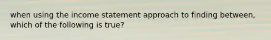 when using the income statement approach to finding between, which of the following is true?