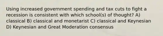 Using increased government spending and tax cuts to fight a recession is consistent with which school(s) of thought? A) classical B) classical and monetarist C) classical and Keynesian D) Keynesian and Great Moderation consensus