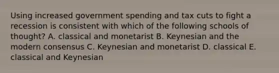 Using increased government spending and tax cuts to fight a recession is consistent with which of the following schools of thought? A. classical and monetarist B. Keynesian and the modern consensus C. Keynesian and monetarist D. classical E. classical and Keynesian