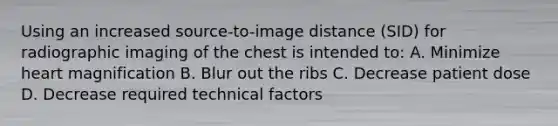 Using an increased source-to-image distance (SID) for radiographic imaging of the chest is intended to: A. Minimize heart magnification B. Blur out the ribs C. Decrease patient dose D. Decrease required technical factors