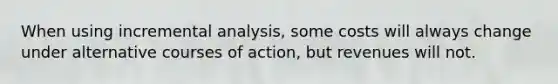 When using incremental analysis, some costs will always change under alternative courses of action, but revenues will not.